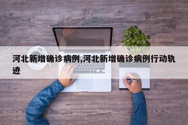 河北新增确诊病例,河北新增确诊病例行动轨迹