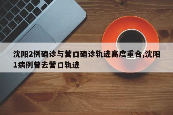 沈阳2例确诊与营口确诊轨迹高度重合,沈阳1病例曾去营口轨迹