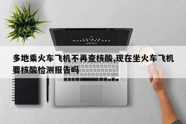 多地乘火车飞机不再查核酸,现在坐火车飞机要核酸检测报告吗