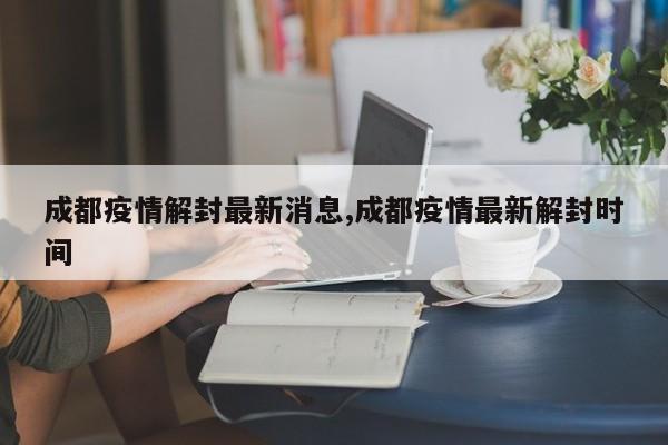 成都疫情解封最新消息,成都疫情最新解封时间
