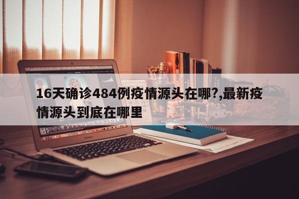 16天确诊484例疫情源头在哪?,最新疫情源头到底在哪里