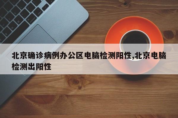 北京确诊病例办公区电脑检测阳性,北京电脑检测出阳性