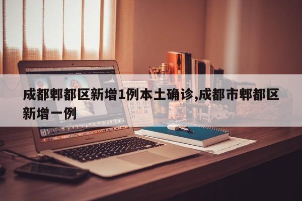 成都郫都区新增1例本土确诊,成都市郫都区新增一例