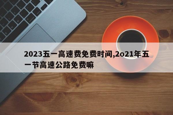 2023五一高速费免费时间,2o21年五一节高速公路免费嘛