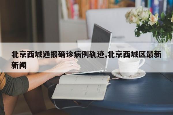 北京西城通报确诊病例轨迹,北京西城区最新新闻