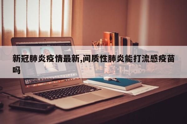 新冠肺炎疫情最新,间质性肺炎能打流感疫苗吗