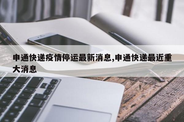 申通快递疫情停运最新消息,申通快递最近重大消息