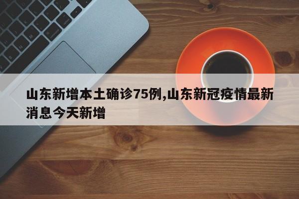 山东新增本土确诊75例,山东新冠疫情最新消息今天新增