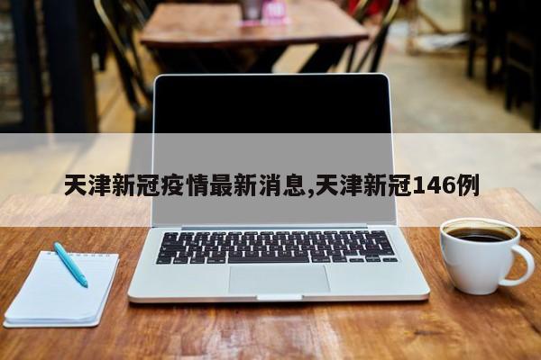 天津新冠疫情最新消息,天津新冠146例