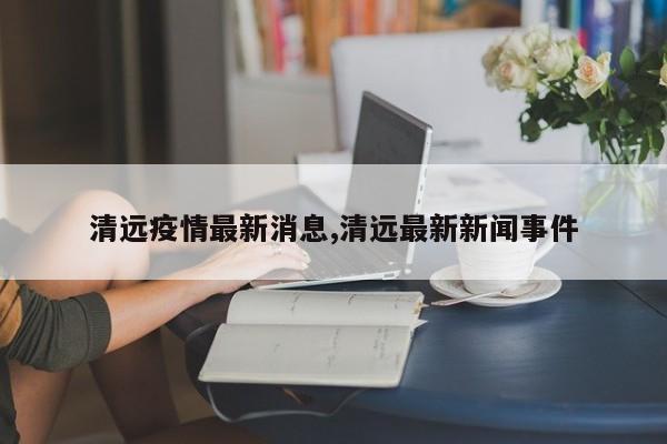 清远疫情最新消息,清远最新新闻事件
