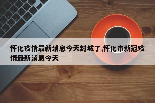 怀化疫情最新消息今天封城了,怀化市新冠疫情最新消息今天