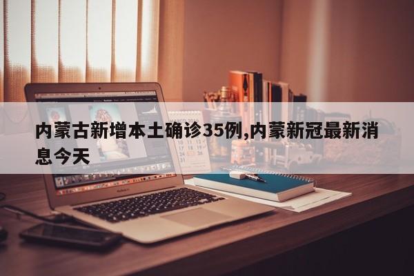 内蒙古新增本土确诊35例,内蒙新冠最新消息今天