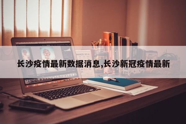 长沙疫情最新数据消息,长沙新冠疫情最新