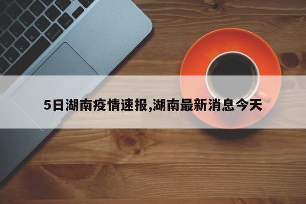 5日湖南疫情速报,湖南最新消息今天