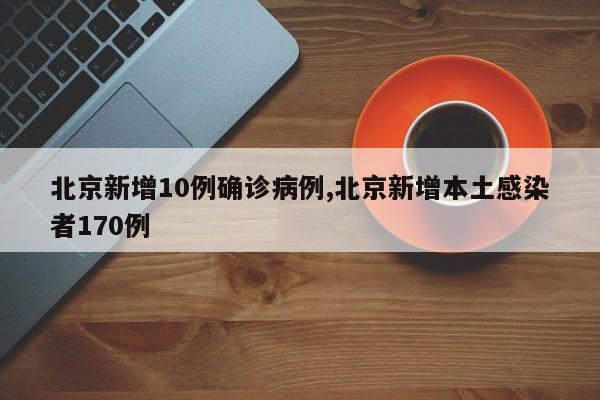 北京新增10例确诊病例,北京新增本土感染者170例