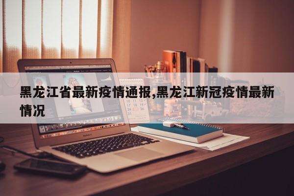 黑龙江省最新疫情通报,黑龙江新冠疫情最新情况