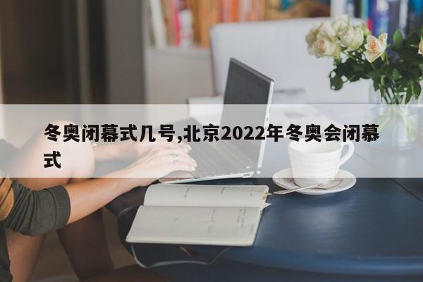 冬奥闭幕式几号,北京2022年冬奥会闭慕式