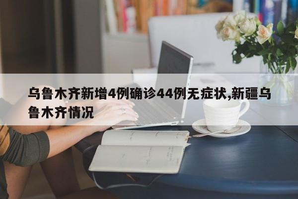 乌鲁木齐新增4例确诊44例无症状,新疆乌鲁木齐情况