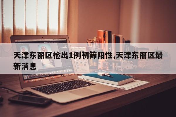 天津东丽区检出1例初筛阳性,天津东丽区最新消息
