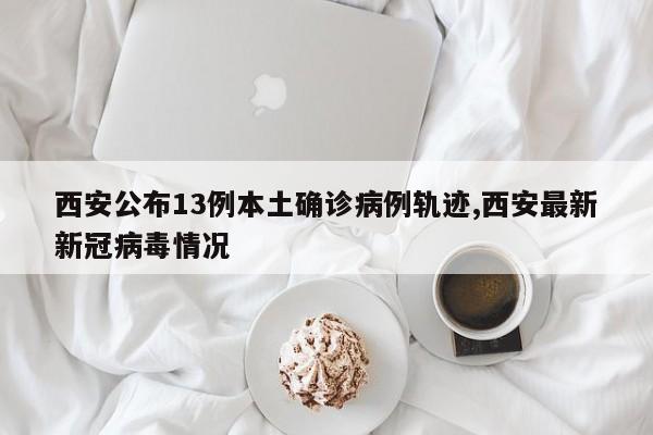西安公布13例本土确诊病例轨迹,西安最新新冠病毒情况