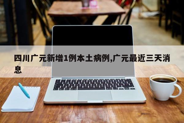 四川广元新增1例本土病例,广元最近三天消息