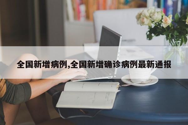 全国新增病例,全国新增确诊病例最新通报