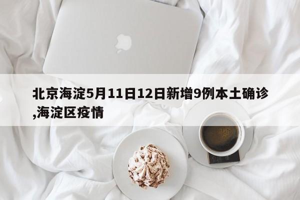北京海淀5月11日12日新增9例本土确诊,海淀区疫情