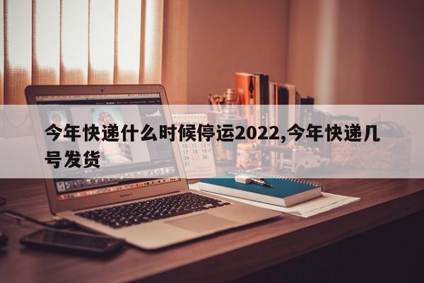 今年快递什么时候停运2022,今年快递几号发货