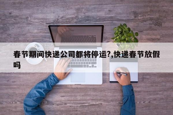 春节期间快递公司都将停运?,快递春节放假吗