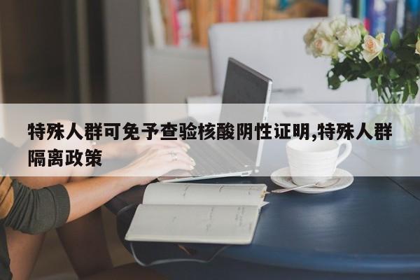 特殊人群可免予查验核酸阴性证明,特殊人群隔离政策