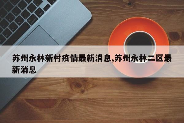 苏州永林新村疫情最新消息,苏州永林二区最新消息