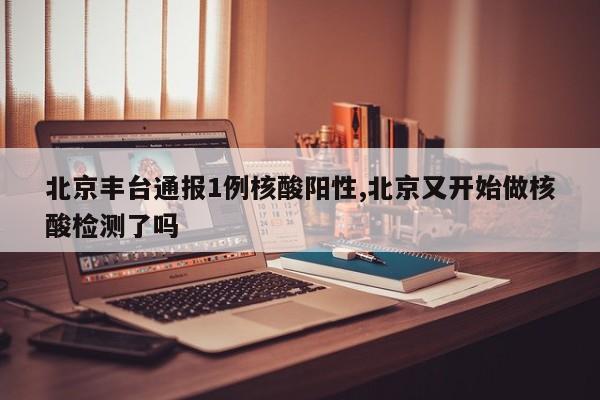 北京丰台通报1例核酸阳性,北京又开始做核酸检测了吗