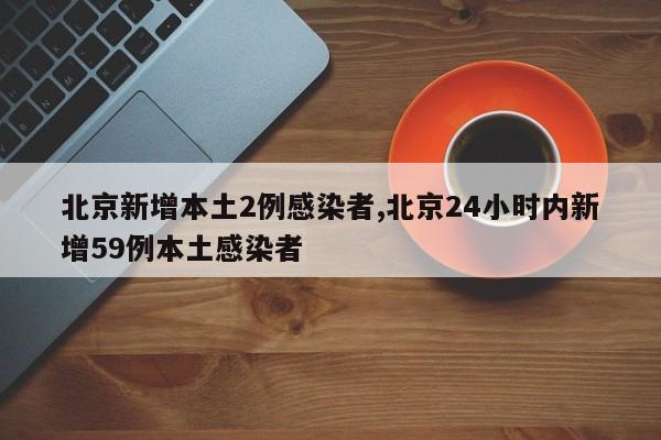 北京新增本土2例感染者,北京24小时内新增59例本土感染者