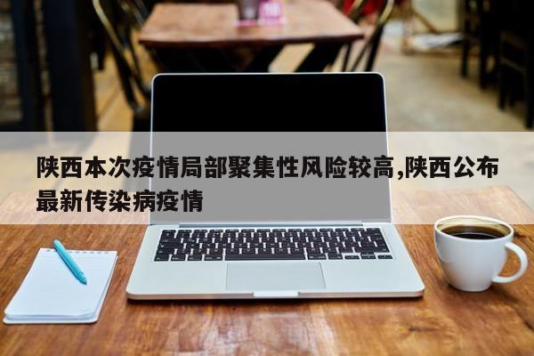 陕西本次疫情局部聚集性风险较高,陕西公布最新传染病疫情