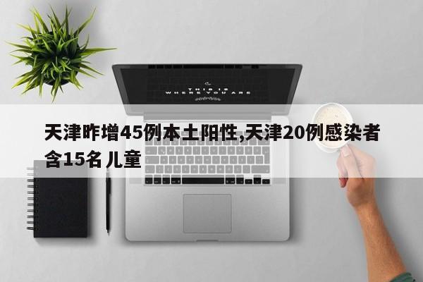 天津昨增45例本土阳性,天津20例感染者含15名儿童