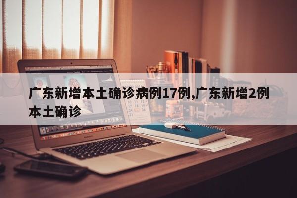 广东新增本土确诊病例17例,广东新增2例本土确诊